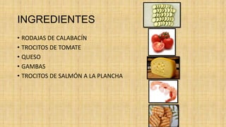 INGREDIENTES
• RODAJAS DE CALABACÍN
• TROCITOS DE TOMATE
• QUESO
• GAMBAS
• TROCITOS DE SALMÓN A LA PLANCHA
 