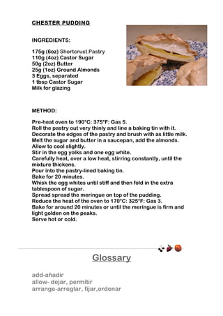 CHESTER PUDDING
INGREDIENTS:
175g (6oz) Shortcrust Pastry
110g (4oz) Castor Sugar
50g (2oz) Butter
25g (1oz) Ground Almonds
3 Eggs, separated
1 tbsp Castor Sugar
Milk for glazing

METHOD:
Pre-heat oven to 190°C: 375°F: Gas 5.
Roll the pastry out very thinly and line a baking tin with it.
Decorate the edges of the pastry and brush with as little milk.
Melt the sugar and butter in a saucepan, add the almonds.
Allow to cool slightly.
Stir in the egg yolks and one egg white.
Carefully heat, over a low heat, stirring constantly, until the
mixture thickens.
Pour into the pastry-lined baking tin.
Bake for 20 minutes.
Whisk the egg whites until stiff and then fold in the extra
tablespoon of sugar.
Spread spread the meringue on top of the pudding.
Reduce the heat of the oven to 170°C: 325°F: Gas 3.
Bake for around 20 minutes or until the meringue is firm and
light golden on the peaks.
Serve hot or cold.

Glossary
add-añadir
allow- dejar, permitir
arrange-arreglar, fijar,ordenar

 