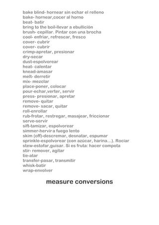 bake blind- hornear sin echar el relleno
bake- hornear,cocer al horno
beat- batir
bring to the boil-llevar a ebullición
brush- cepillar. Pintar con una brocha
cool- enfriar, refrescar, fresco
cover- cubrir
cover- cubrir
crimp-apretar, presionar
dry-secar
dust-espolvorear
heat- calentar
knead-amasar
melt- derretir
mix- mezclar
place-poner, colocar
pour-echar,verter, servir
press- presionar, apretar
remove- quitar
remove- sacar, quitar
roll-enrollar
rub-frotar, restregar, masajear, friccionar
serve-servir
sift-tamizar, espolvorear
simmer-hervir a fuego lento
skim (off)-descremar, desnatar, espumar
sprinkle-espolvorear (con azúcar, harina…). Rociar
stew-estofar,guisar. Si es fruta: hacer compota
stir- remover, agitar
tie-atar
transfer-pasar, transmitir
whisk-batir
wrap-envolver

measure conversions

 