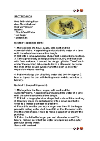 SPOTTED DICK
8 oz Self-raising flour
4 oz Shredded suet
8 oz Currants or
Raisins
150 ml Cold Water
1 oz Sugar
1 pinch salt
Method 1: (pudding cloth)
1. Mix together the flour, sugar, salt, suet and the
currents/raisins. Keep mixing and add a little water at a time
until the whole becomes a firm dough.
2. Roll into a long cylindrical shape that is about 8 inches long.
3. Take a previously boiled pudding cloth, dry and then dust
with flour and wrap it around the dough cylinder. Tie off each
end of the cloth but take care to leave a little room between
the ends of the dough cylinder and the cloth to allow for
expansion when steaming.
4. Put into a large pan of boiling water and boil for approx 2
hours - top up the pan with boiling water and do not allow to
boil dry.
Method 1: (no pudding cloth).
1. Mix together the flour, sugar, salt, suet and the
currents/raisins. Keep mixing and add a little water at a time
until the whole becomes a firm dough.
2. Roll into a long cylindrical shape that is about 8 inches long.
3. Carefully place the rolled pastry into a small pan that is
close to 8 inches diameter as possible.
4. Place this smaller pan into a larger one then fill the larger
pan with boiling water - but do not fill so that the water spills
into the smaller pan. This is to make a steamer to 'steam' the
pudding.
5. Put on the lid to the larger pan and steam for about 2¼
hours - making sure that the water is topped up in the outer
pan with boiling water.
Serve with custard.

 