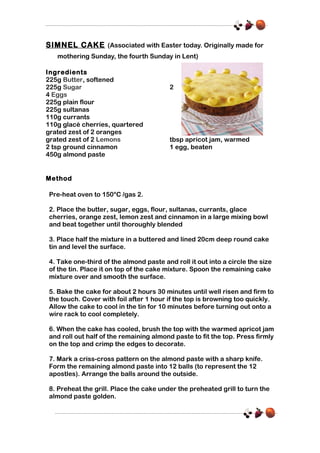 SIMNEL CAKE (Associated with Easter today. Originally made for
mothering Sunday, the fourth Sunday in Lent)
Ingredients
225g Butter, softened
225g Sugar
4 Eggs
225g plain flour
225g sultanas
110g currants
110g glacé cherries, quartered
grated zest of 2 oranges
grated zest of 2 Lemons
2 tsp ground cinnamon
450g almond paste

2

tbsp apricot jam, warmed
1 egg, beaten

Method
Pre-heat oven to 150°C /gas 2.
2. Place the butter, sugar, eggs, flour, sultanas, currants, glace
cherries, orange zest, lemon zest and cinnamon in a large mixing bowl
and beat together until thoroughly blended
3. Place half the mixture in a buttered and lined 20cm deep round cake
tin and level the surface.
4. Take one-third of the almond paste and roll it out into a circle the size
of the tin. Place it on top of the cake mixture. Spoon the remaining cake
mixture over and smooth the surface.
5. Bake the cake for about 2 hours 30 minutes until well risen and firm to
the touch. Cover with foil after 1 hour if the top is browning too quickly.
Allow the cake to cool in the tin for 10 minutes before turning out onto a
wire rack to cool completely.
6. When the cake has cooled, brush the top with the warmed apricot jam
and roll out half of the remaining almond paste to fit the top. Press firmly
on the top and crimp the edges to decorate.
7. Mark a criss-cross pattern on the almond paste with a sharp knife.
Form the remaining almond paste into 12 balls (to represent the 12
apostles). Arrange the balls around the outside.
8. Preheat the grill. Place the cake under the preheated grill to turn the
almond paste golden.

 