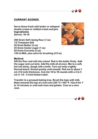 CURRANT SCONES
Serve these fresh with butter or whipped
double cream or clotted cream and jam.
Ingredients
Serves: 16-18
200 Gram Self raising flour (7 oz)
1/2 Teaspoon Salt
50 Gram Butter (2 oz)
25 Gram Caster sugar (1 oz)
50 Gram Currants (2 oz)
125 ml Milk, plus extra for brushing (4 fl oz)
Method
Sift the flour and salt into a bowl. Rub in the butter finely. Add
the sugar and currants. Add the milk all at once. Mix to a soft,
but not sticky, dough with a knife. Turn out onto a lightly
floured board. Knead quickly until smooth. Roll out to about 1
cm (1/2 inch) thickness. Cut into 16 to 18 rounds with a 4 to 5
cm (1 1/2 - 2 inch) fluted cutter.
Transfer to a greased baking tray. Brush the tops with milk.
Bake towards the top of a hot oven 230 °C / 450 °F / Gas 8 for 7
to 10 minutes or until well risen and golden. Cool on a wire
rack.

 