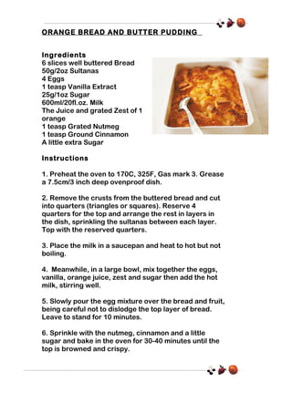 ORANGE BREAD AND BUTTER PUDDING
Ingredients
6 slices well buttered Bread
50g/2oz Sultanas
4 Eggs
1 teasp Vanilla Extract
25g/1oz Sugar
600ml/20fl.oz. Milk
The Juice and grated Zest of 1
orange
1 teasp Grated Nutmeg
1 teasp Ground Cinnamon
A little extra Sugar
Instructions
1. Preheat the oven to 170C, 325F, Gas mark 3. Grease
a 7.5cm/3 inch deep ovenproof dish.
2. Remove the crusts from the buttered bread and cut
into quarters (triangles or squares). Reserve 4
quarters for the top and arrange the rest in layers in
the dish, sprinkling the sultanas between each layer.
Top with the reserved quarters.
3. Place the milk in a saucepan and heat to hot but not
boiling.
4. Meanwhile, in a large bowl, mix together the eggs,
vanilla, orange juice, zest and sugar then add the hot
milk, stirring well.
5. Slowly pour the egg mixture over the bread and fruit,
being careful not to dislodge the top layer of bread.
Leave to stand for 10 minutes.
6. Sprinkle with the nutmeg, cinnamon and a little
sugar and bake in the oven for 30-40 minutes until the
top is browned and crispy.

 