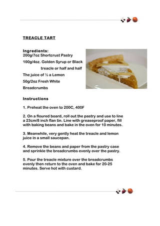 TREACLE TART
Ingredients:
200g/7oz Shortcrust Pastry
100g/4oz. Golden Syrup or Black
treacle or half and half
The juice of ½ a Lemon
50g/2oz Fresh White
Breadcrumbs
Instructions
1. Preheat the oven to 200C, 400F
2. On a floured board, roll out the pastry and use to line
a 23cm/8 inch flan tin. Line with greaseproof paper, fill
with baking beans and bake in the oven for 10 minutes.
3. Meanwhile, very gently heat the treacle and lemon
juice in a small saucepan.
4. Remove the beans and paper from the pastry case
and sprinkle the breadcrumbs evenly over the pastry.
5. Pour the treacle mixture over the breadcrumbs
evenly then return to the oven and bake for 20-25
minutes. Serve hot with custard.

 