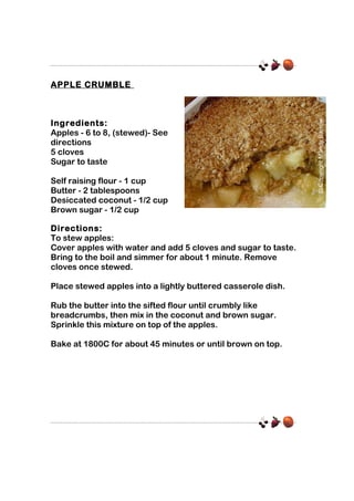 APPLE CRUMBLE

Ingredients:
Apples - 6 to 8, (stewed)- See
directions
5 cloves
Sugar to taste
Self raising flour - 1 cup
Butter - 2 tablespoons
Desiccated coconut - 1/2 cup
Brown sugar - 1/2 cup
Directions:
To stew apples:
Cover apples with water and add 5 cloves and sugar to taste.
Bring to the boil and simmer for about 1 minute. Remove
cloves once stewed.
Place stewed apples into a lightly buttered casserole dish.
Rub the butter into the sifted flour until crumbly like
breadcrumbs, then mix in the coconut and brown sugar.
Sprinkle this mixture on top of the apples.
Bake at 1800C for about 45 minutes or until brown on top.

 