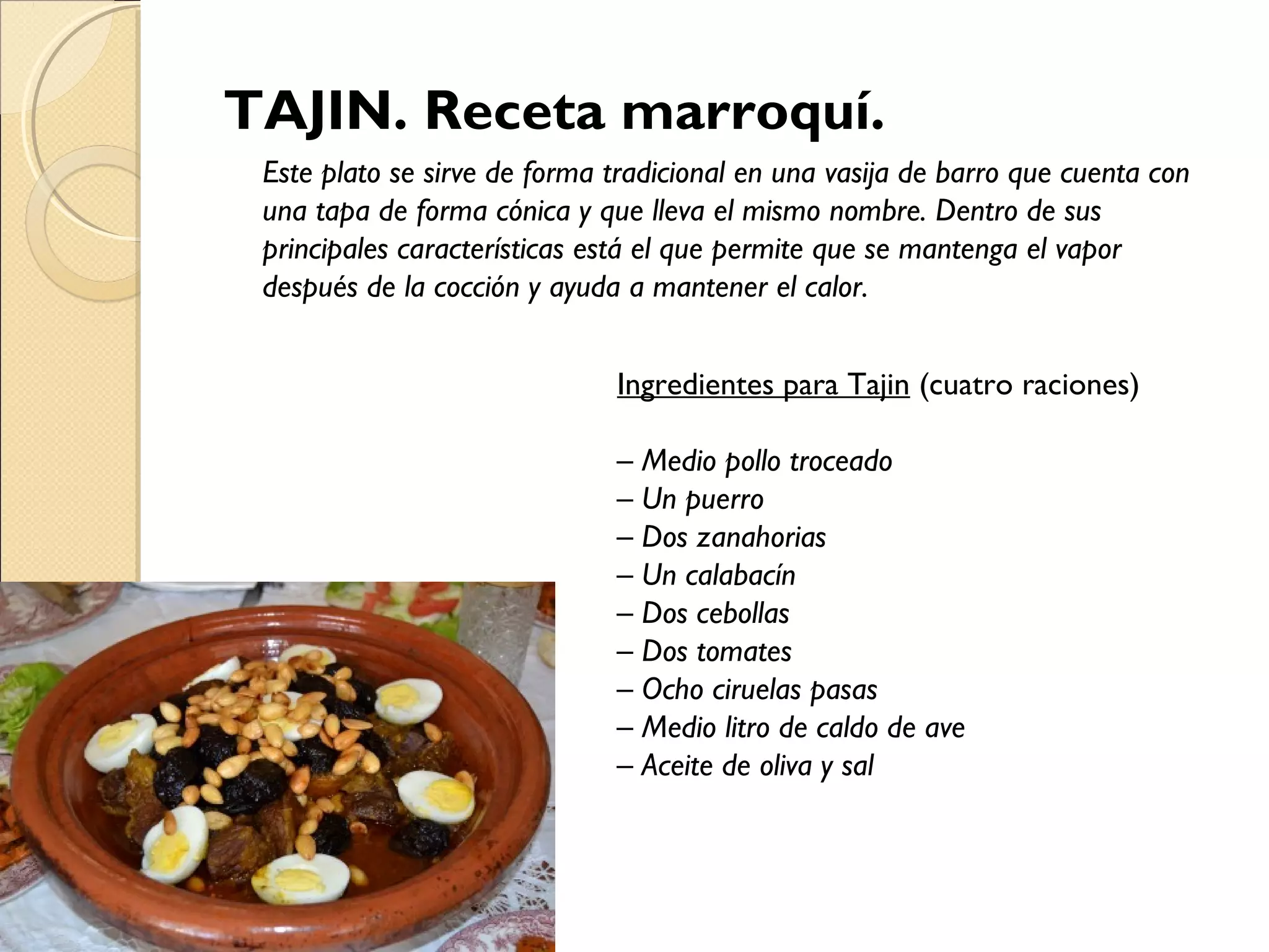 TAJIN. Receta marroquí.
Este plato se sirve de forma tradicional en una vasija de barro que cuenta con
una tapa de forma cónica y que lleva el mismo nombre. Dentro de sus
principales características está el que permite que se mantenga el vapor
después de la cocción y ayuda a mantener el calor.
Ingredientes para Tajin (cuatro raciones)
– Medio pollo troceado
– Un puerro
– Dos zanahorias
– Un calabacín
– Dos cebollas
– Dos tomates
– Ocho ciruelas pasas
– Medio litro de caldo de ave
– Aceite de oliva y sal
 
