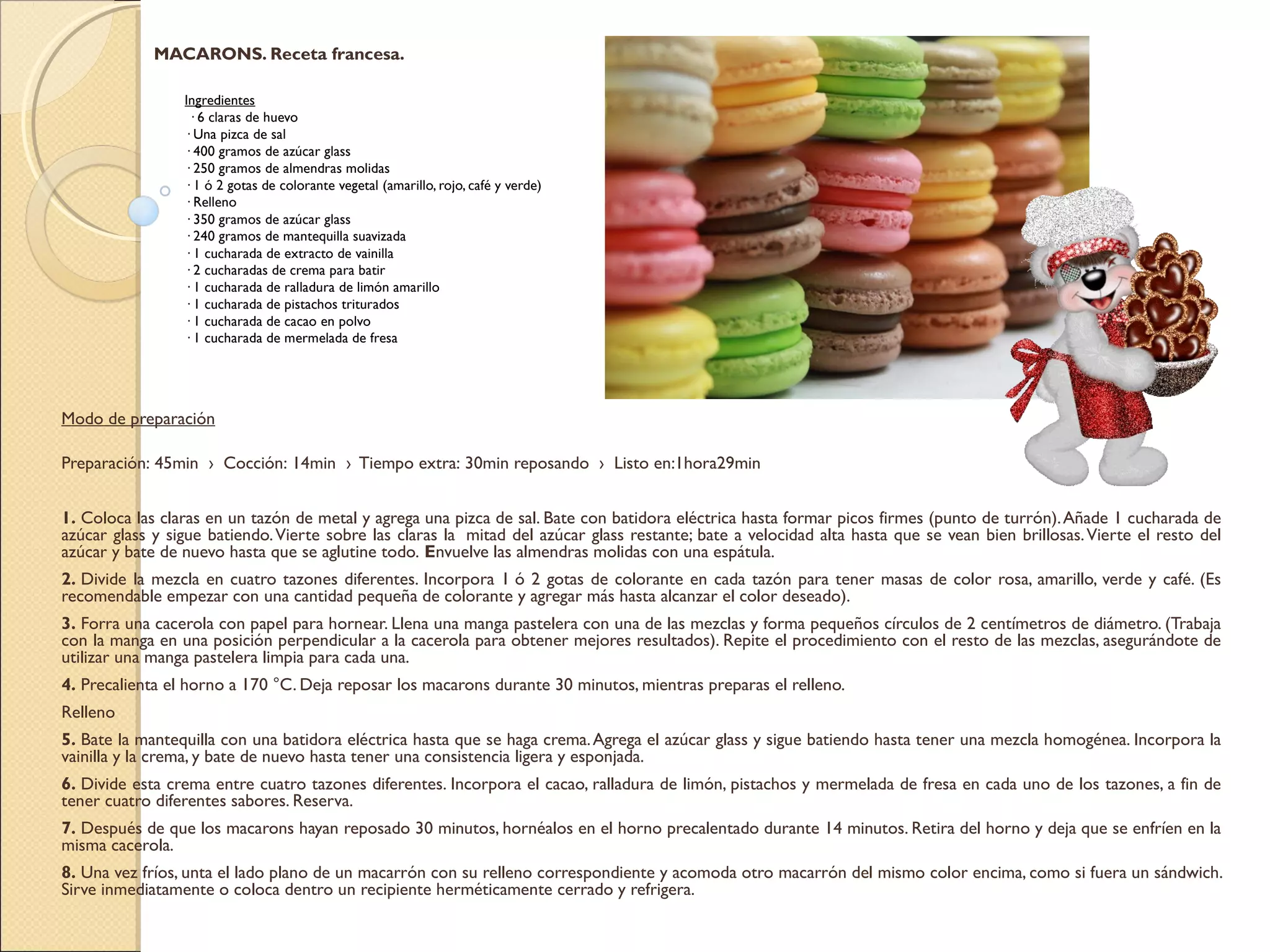 MACARONS. Receta francesa.
 
Ingredientes
 · 6 claras de huevo
· Una pizca de sal
· 400 gramos de azúcar glass
· 250 gramos de almendras molidas
· 1 ó 2 gotas de colorante vegetal (amarillo, rojo, café y verde)
· Relleno
· 350 gramos de azúcar glass
· 240 gramos de mantequilla suavizada
· 1 cucharada de extracto de vainilla
· 2 cucharadas de crema para batir
· 1 cucharada de ralladura de limón amarillo
· 1 cucharada de pistachos triturados
· 1 cucharada de cacao en polvo
· 1 cucharada de mermelada de fresa
Modo de preparación
Preparación: 45min  ›  Cocción: 14min  ›  Tiempo extra: 30min reposando  ›  Listo en:1hora29min 
1. Coloca las claras en un tazón de metal y agrega una pizca de sal. Bate con batidora eléctrica hasta formar picos firmes (punto de turrón).Añade 1 cucharada de
azúcar glass y sigue batiendo.Vierte sobre las claras la  mitad del azúcar glass restante; bate a velocidad alta hasta que se vean bien brillosas.Vierte el resto del
azúcar y bate de nuevo hasta que se aglutine todo. Envuelve las almendras molidas con una espátula.
2. Divide la mezcla en cuatro tazones diferentes. Incorpora 1 ó 2 gotas de colorante en cada tazón para tener masas de color rosa, amarillo, verde y café. (Es
recomendable empezar con una cantidad pequeña de colorante y agregar más hasta alcanzar el color deseado).
3. Forra una cacerola con papel para hornear. Llena una manga pastelera con una de las mezclas y forma pequeños círculos de 2 centímetros de diámetro. (Trabaja
con la manga en una posición perpendicular a la cacerola para obtener mejores resultados). Repite el procedimiento con el resto de las mezclas, asegurándote de
utilizar una manga pastelera limpia para cada una.
4. Precalienta el horno a 170 °C. Deja reposar los macarons durante 30 minutos, mientras preparas el relleno.
Relleno
5. Bate la mantequilla con una batidora eléctrica hasta que se haga crema.Agrega el azúcar glass y sigue batiendo hasta tener una mezcla homogénea. Incorpora la
vainilla y la crema, y bate de nuevo hasta tener una consistencia ligera y esponjada.
6. Divide esta crema entre cuatro tazones diferentes. Incorpora el cacao, ralladura de limón, pistachos y mermelada de fresa en cada uno de los tazones, a fin de
tener cuatro diferentes sabores. Reserva.
7. Después de que los macarons hayan reposado 30 minutos, hornéalos en el horno precalentado durante 14 minutos. Retira del horno y deja que se enfríen en la
misma cacerola.
8. Una vez fríos, unta el lado plano de un macarrón con su relleno correspondiente y acomoda otro macarrón del mismo color encima, como si fuera un sándwich.
Sirve inmediatamente o coloca dentro un recipiente herméticamente cerrado y refrigera.
 
