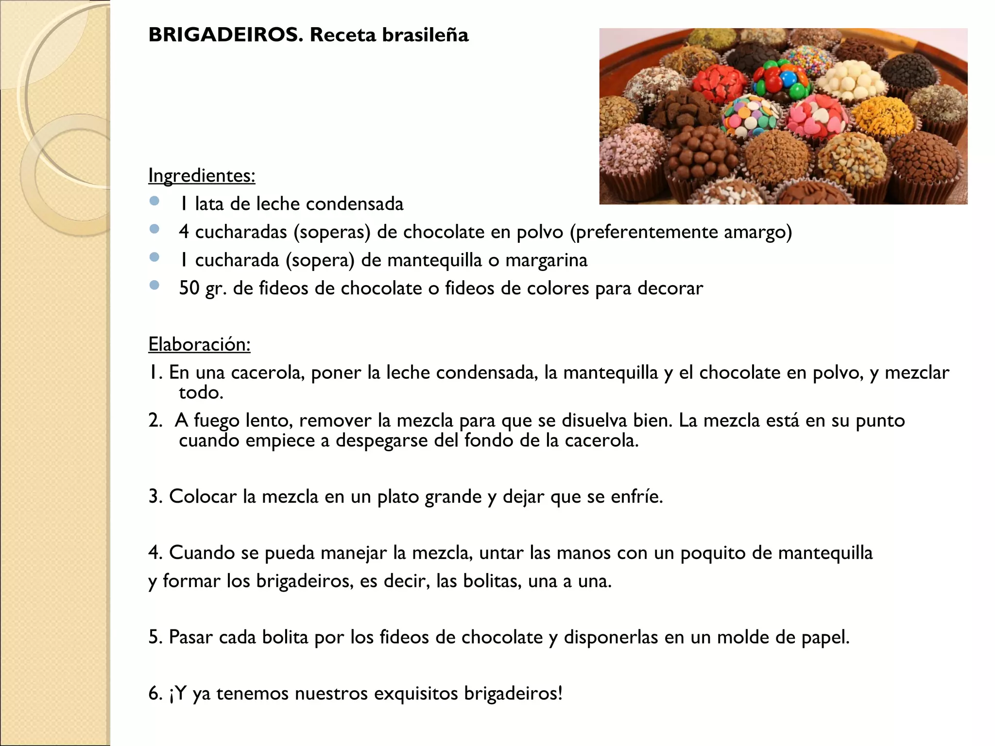 BRIGADEIROS. Receta brasileña
Ingredientes:
 1 lata de leche condensada
 4 cucharadas (soperas) de chocolate en polvo (preferentemente amargo)
 1 cucharada (sopera) de mantequilla o margarina
 50 gr. de fideos de chocolate o fideos de colores para decorar
Elaboración:
1. En una cacerola, poner la leche condensada, la mantequilla y el chocolate en polvo, y mezclar
todo.
2. A fuego lento, remover la mezcla para que se disuelva bien. La mezcla está en su punto
cuando empiece a despegarse del fondo de la cacerola.
 
3. Colocar la mezcla en un plato grande y dejar que se enfríe.
 
4. Cuando se pueda manejar la mezcla, untar las manos con un poquito de mantequilla
y formar los brigadeiros, es decir, las bolitas, una a una.
 
5. Pasar cada bolita por los fideos de chocolate y disponerlas en un molde de papel.
 
6. ¡Y ya tenemos nuestros exquisitos brigadeiros!
 