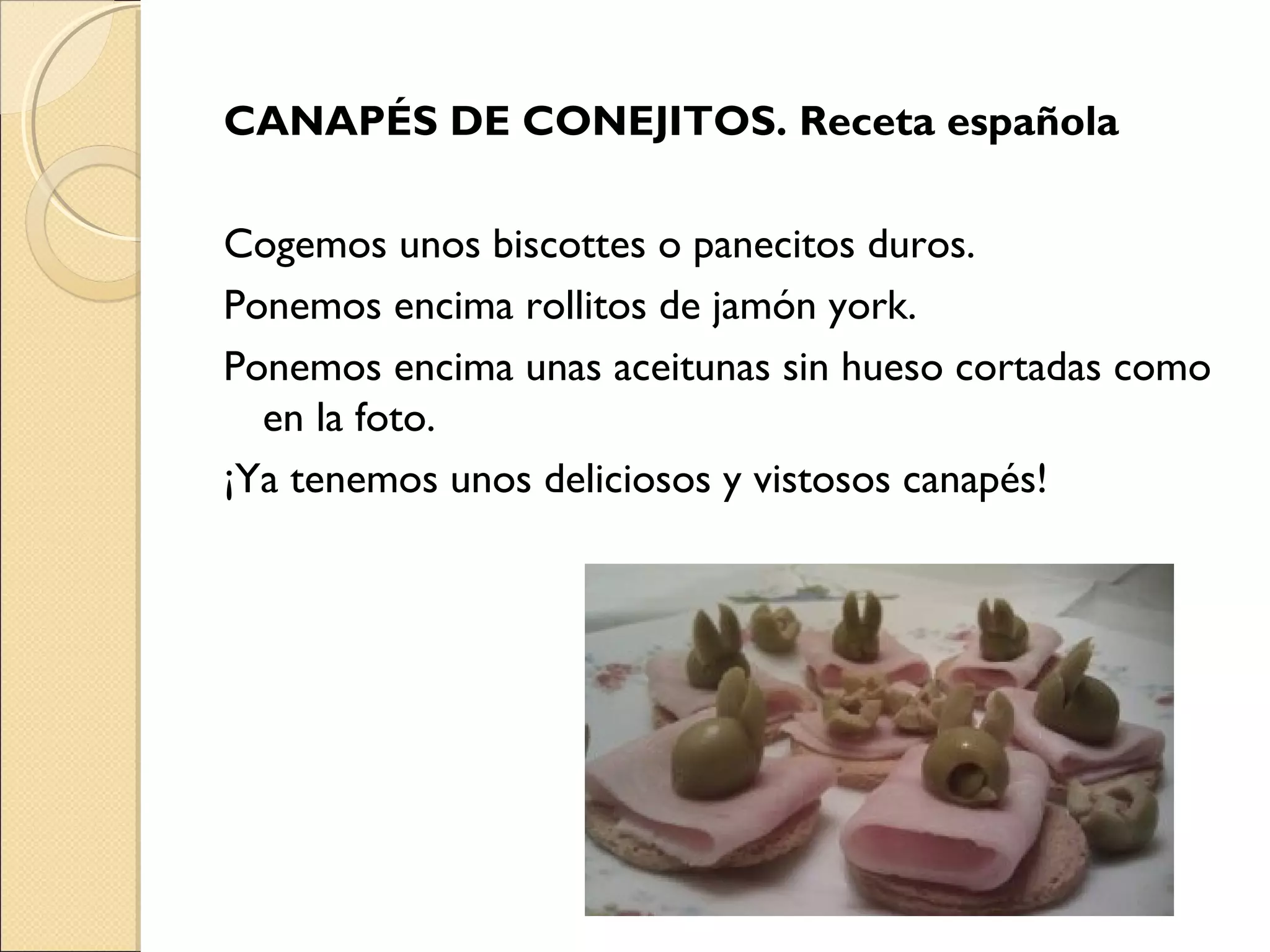 CANAPÉS DE CONEJITOS. Receta española
Cogemos unos biscottes o panecitos duros.
Ponemos encima rollitos de jamón york.
Ponemos encima unas aceitunas sin hueso cortadas como
en la foto.
¡Ya tenemos unos deliciosos y vistosos canapés!
 