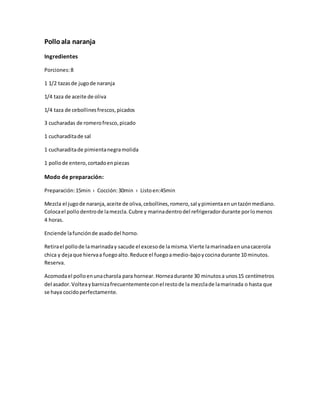 Polloala naranja
Ingredientes
Porciones:8
1 1/2 tazasde jugode naranja
1/4 taza de aceite de oliva
1/4 taza de cebollinesfrescos,picados
3 cucharadas de romerofresco,picado
1 cucharaditade sal
1 cucharaditade pimientanegramolida
1 pollode entero,cortadoenpiezas
Modo de preparación:
Preparación:15min › Cocción:30min › Listoen:45min
Mezcla el jugode naranja,aceite de oliva,cebollines,romero,sal ypimientaenuntazónmediano.
Colocael pollo dentrode lamezcla.Cubre y marinadentrodel refrigeradordurante porlomenos
4 horas.
Enciende lafunciónde asadodel horno.
Retirael pollode lamarinaday sacude el excesode lamisma.Vierte lamarinadaenunacacerola
chica y dejaque hiervaa fuegoalto.Reduce el fuegoamedio-bajoycocinadurante 10 minutos.
Reserva.
Acomodael polloenunacharola para hornear.Horneadurante 30 minutosa unos15 centímetros
del asador.Volteaybarnizafrecuentementeconel restode la mezclade lamarinada o hasta que
se haya cocidoperfectamente.
 