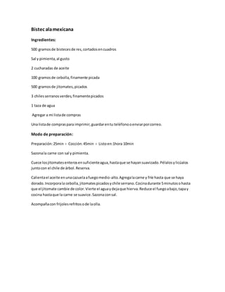 Bistec alamexicana
Ingredientes:
500 gramosde bistecesde res,cortadosencuadros
Sal y pimienta,al gusto
2 cucharadas de aceite
100 gramosde cebolla,finamente picada
500 gramosde jitomates,picados
3 chilesserranosverdes,finamentepicados
1 taza de agua
Agregar a mi listade compras
Una listade compraspara imprimir,guardarentu teléfonooenviarporcorreo.
Modo de preparación:
Preparación:25min › Cocción:45min › Listoen:1hora 10min
Sazonala carne con sal y pimienta.
Cuece losjitomatesenterosensuficienteagua,hastaque se hayansuavizado.Pélalosylicúalos
juntocon el chile de árbol.Reserva.
Calientael aceite enunacazuelaafuegomedio-alto.Agregalacarne y fríe hasta que se haya
dorado.Incorporala cebolla,jitomatespicadosychile serrano.Cocinadurante 5minutosohasta
que el jitomate cambie de color.Vierte el aguaydejaque hierva.Reduce el fuegoabajo,tapay
cocina hastaque la carne se suavice.Sazonaconsal.
Acompañacon frijolesrefritosode laolla.
 