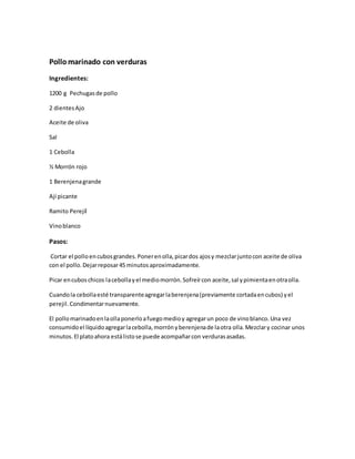 Pollomarinado con verduras
Ingredientes:
1200 g Pechugasde pollo
2 dientesAjo
Aceite de oliva
Sal
1 Cebolla
½ Morrón rojo
1 Berenjenagrande
Ají picante
Ramito Perejíl
Vinoblanco
Pasos:
Cortar el polloencubosgrandes.Ponerenolla,picardos ajosy mezclarjuntocon aceite de oliva
con el pollo.Dejarreposar45 minutosaproximadamente.
Picar encuboschicos lacebollayel mediomorrón.Sofreírcon aceite,sal ypimientaenotraolla.
Cuandola cebollaesté transparenteagregarlaberenjena(previamente cortadaencubos) yel
perejil.Condimentarnuevamente.
El pollomarinadoenlaollaponerloafuegomedioy agregarun poco de vinoblanco.Una vez
consumidoel líquidoagregarlacebolla,morrónyberenjenade laotra olla.Mezclary cocinar unos
minutos.El platoahora estálistose puede acompañarcon verdurasasadas.
 