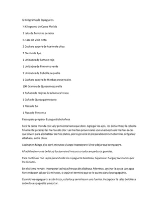 ½ Kilogramode Espaguetis
½ Kilogramode Carne Molida
1 Lata de Tomatespelados
¼ Taza de Vinotinto
2 Cuchara soperade Aceite de oliva
2 Diente de Ajo
1 Unidadesde Tomate rojo
1 Unidadesde Pimientoverde
1 Unidadesde Cebollapequeña
1 Cuchara soperade Hierbasprovenzales
100 Gramos de Quesomozzarella
1 Puñadode Hojitasde Albahacafresca
1 Cuña de Quesoparmesano
1 Pizcade Sal
1 Pizcade Pimienta
Pasospara preparar Espaguetisboloñesa
Freír la carne molidacon sal y pimientahastaque dore.Agregarlosajos, lospimientosylacebolla
finamente picadaylashierbasde olor.Lashierbasprovenzalessonunamezclade hierbassecas
que sirvenparaaromatizar ciertosplatos,porlogeneral el preparadocontienetomillo,oréganoy
albahaca,entre otras.
Cocinaren fuegoaltopor5 minutosyluegoincorporarel vinoydejarque se evapore.
Añadirlostomatesde lata y lostomatesfrescoscortadosenpedazosgrandes.
Para continuarcon la preparaciónde losespaguetisboloñesa,bajamosel fuegoycocinamospor
15 minutos.
En el últimohervor,incorporarlashojasfrescasde albahaca.Mientras,cocinarla pasta con agua
hirviendoconsal por15 minutos,osegúnel terminoque se le quieradara losespaguetis.
Cuandolosespaguetisesténlistos,colarlosyservirlosen unafuente.Incorporarlasalsaboloñesa
sobre losespaguetisymezclar.
 
