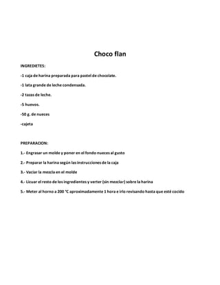 Choco flan
INGREDIETES:
-1 caja de harina preparada para pastel de chocolate.
-1 lata grande de leche condensada.
-2 tazas de leche.
-5 huevos.
-50 g. de nueces
-cajeta
PREPARACION:
1.- Engrasar un molde y poner en el fondo nueces al gusto
2.- Preparar la harina según las instrucciones de la caja
3.- Vaciar la mezcla en el molde
4.- Licuar el resto de los ingredientes y verter (sin mezclar) sobre la harina
5.- Meter al horno a 200 °C aproximadamente 1 hora e irlo revisando hasta que esté cocido
 