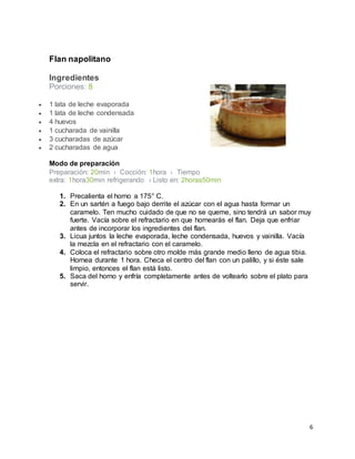 6
Flan napolitano
Ingredientes
Porciones: 8
 1 lata de leche evaporada
 1 lata de leche condensada
 4 huevos
 1 cucharada de vainilla
 3 cucharadas de azúcar
 2 cucharadas de agua
Modo de preparación
Preparación: 20min › Cocción: 1hora › Tiempo
extra: 1hora30min refrigerando › Listo en: 2horas50min
1. Precalienta el horno a 175° C.
2. En un sartén a fuego bajo derrite el azúcar con el agua hasta formar un
caramelo. Ten mucho cuidado de que no se queme, sino tendrá un sabor muy
fuerte. Vacía sobre el refractario en que hornearás el flan. Deja que enfriar
antes de incorporar los ingredientes del flan.
3. Licua juntos la leche evaporada, leche condensada, huevos y vainilla. Vacía
la mezcla en el refractario con el caramelo.
4. Coloca el refractario sobre otro molde más grande medio lleno de agua tibia.
Hornea durante 1 hora. Checa el centro del flan con un palillo, y si éste sale
limpio, entonces el flan está listo.
5. Saca del horno y enfría completamente antes de voltearlo sobre el plato para
servir.
 