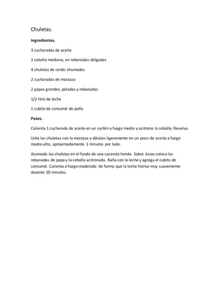 Chuletas.
Ingredientes.
3 cucharadas de aceite
1 cebolla mediana, en rebanadas delgadas
4 chuletas de cerdo ahumadas
2 cucharadas de mostaza
2 papas grandes, peladas y rebanadas
1/2 litro de leche
1 cubito de consomé de pollo
Pasos.
Calienta 1 cucharada de aceite en un sartén a fuego medio y acitrona la cebolla. Reserva.
Unta las chuletas con la mostaza y dóralas ligeramente en un poco de aceite a fuego
medio-alto, aproximadamente 1 minutos por lado.
Acomoda las chuletas en el fondo de una cacerola honda. Sobre éstas coloca las
rebanadas de papa y la cebolla acitronada. Baña con la leche y agrega el cubito de
consomé. Calienta a fuego moderado de forma que la leche hierva muy suavemente
durante 20 minutos.
 