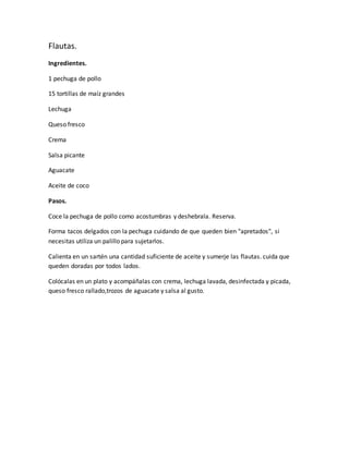 Flautas.
Ingredientes.
1 pechuga de pollo
15 tortillas de maíz grandes
Lechuga
Queso fresco
Crema
Salsa picante
Aguacate
Aceite de coco
Pasos.
Coce la pechuga de pollo como acostumbras y deshebrala. Reserva.
Forma tacos delgados con la pechuga cuidando de que queden bien "apretados", si
necesitas utiliza un palillo para sujetarlos.
Calienta en un sartén una cantidad suficiente de aceite y sumerje las flautas. cuida que
queden doradas por todos lados.
Colócalas en un plato y acompáñalas con crema, lechuga lavada, desinfectada y picada,
queso fresco rallado,trozos de aguacate y salsa al gusto.
 