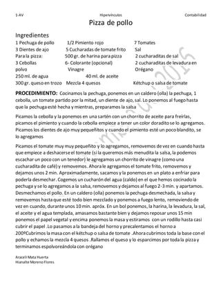 1-AV Hipervínculos Contabilidad
Araceli Mata Huerta
Hianalte MorenoFlores
Pizza de pollo
Ingredientes
1 Pechuga de pollo 1/2 Pimiento rojo 7 Tomates
3 Dientes de ajo 5 Cucharadas de tomate frito Sal
Para la pizza: 500 gr. de harina para pizza 2 cucharaditas de sal
3 Cebollas 6- Colorante (opcional) 2 cucharaditas de levadura en
polvo Vinagre Orégano
250 ml. de agua 40 ml. de aceite
300 gr. queso en trozo Mezcla 4 quesos Kétchup o salsa de tomate
PROCEDIMIENTO: Cocinamos la pechuga, ponemos en un caldero (olla) la pechuga, 1
cebolla, un tomate partido por la mitad, un diente de ajo, sal. Lo ponemos al fuego hasta
que la pechuga esté hecha y mientras, preparamos la salsa
Picamos la cebolla y la ponemos en una sartén con un chorrito de aceite para freírlas,
picamos el pimiento y cuando la cebolla empiece a tener un color doradito se lo agregamos.
Picamos los dientes de ajo muy pequeñitos y cuando el pimiento esté un poco blandito, se
lo agregamos
Picamos el tomate muy muy pequeñito y lo agregamos, removemos devez en cuando hasta
que empiece a deshacerseel tomate (sila queremos más menudita la salsa, la podemos
escachar un poco con un tenedor) le agregamos un chorrito de vinagre (como una
cucharadita de café) y removemos. Ahora le agregamos el tomate frito, removemos y
dejamos unos 2 min. Aproximadamente, sacamos y la ponemos en un plato a enfriar para
poderla desmechar. Cogemos un cucharón del agua (caldo) en el que hemos cocinado la
pechuga y se lo agregamos a la salsa, removemos y dejamos al fuego 2-3 min. y apartamos.
Desmechamos el pollo. En un caldero (olla) ponemos la pechuga desmechada, la salsa y
removemos hasta que esté todo bien mezclado y ponemos a fuego lento, removiendo de
vez en cuando, duranteunos 10 min. apróx. En un bol ponemos, la harina, la levadura, la sal,
el aceite y el agua templada, amasamos bastante bien y dejamos reposar unos 15 min
ponemos el papel vegetal y encima ponemos la masa y estiramos con un rodillo hasta casi
cubrir el papel .Lo pasamos a la bandeja del horno y precalentamos el horno a
200ºCubrimos la masa con el kétchup o salsa de tomate .Ahora cubrimos toda la base con el
pollo y echamos la mezcla 4 quesos .Rallamos el queso y lo esparcimos por toda la pizza y
terminamos espolvoreándola con orégano
 