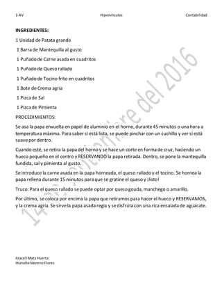 1-AV Hipervínculos Contabilidad
Araceli Mata Huerta
Hianalte MorenoFlores
INGREDIENTES:
1 Unidad de Patata grande
1 Barra de Mantequilla al gusto
1 Puñado de Carne asada en cuadritos
1 Puñado de Queso rallado
1 Puñado de Tocino frito en cuadritos
1 Bote de Crema agria
1 Pizcade Sal
1 Pizcade Pimienta
PROCEDIMIENTOS:
Se asa la papa envuelta en papel de aluminio en el horno, durante45 minutos o una hora a
temperatura máxima. Para saber si está lista, se puede pinchar con un cuchillo y ver si está
suavepor dentro.
Cuando esté, se retira la papa del horno y se hace un corte en forma de cruz, haciendo un
hueco pequeño en el centro y RESERVANDO la papa retirada. Dentro, se pone la mantequilla
fundida, sal y pimienta al gusto.
Se introduce la carne asada en la papa horneada, el queso rallado y el tocino. Se hornea la
papa rellena durante 15 minutos para que se gratine el queso y ¡listo!
Truco: Para el queso rallado sepuede optar por queso gouda, manchego o amarillo.
Por último, secoloca por encima la papa que retiramos para hacer el hueco y RESERVAMOS,
y la crema agria. Se sirvela papa asada regia y sedisfruta con una rica ensalada de aguacate.
 