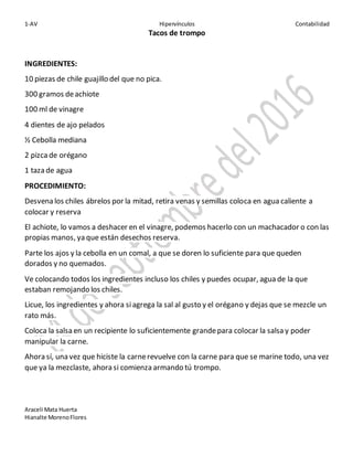 1-AV Hipervínculos Contabilidad
Araceli Mata Huerta
Hianalte MorenoFlores
Tacos de trompo
INGREDIENTES:
10 piezas de chile guajillo del que no pica.
300 gramos deachiote
100 ml de vinagre
4 dientes de ajo pelados
½ Cebolla mediana
2 pizcade orégano
1 taza de agua
PROCEDIMIENTO:
Desvena los chiles ábrelos por la mitad, retira venas y semillas coloca en agua caliente a
colocar y reserva
El achiote, lo vamos a deshacer en el vinagre, podemos hacerlo con un machacador o con las
propias manos, ya que están desechos reserva.
Parte los ajos y la cebolla en un comal, a que se doren lo suficiente para que queden
dorados y no quemados.
Ve colocando todos los ingredientes incluso los chiles y puedes ocupar, agua de la que
estaban remojando los chiles.
Licue, los ingredientes y ahora siagrega la sal al gusto y el orégano y dejas que se mezcle un
rato más.
Coloca la salsa en un recipiente lo suficientemente grandepara colocar la salsa y poder
manipular la carne.
Ahora sí, una vez que hiciste la carnerevuelve con la carne para que se marine todo, una vez
que ya la mezclaste, ahora si comienza armando tú trompo.
 