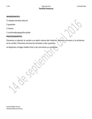 1-AV Hipervínculos Contabilidad
Araceli Mata Huerta
Hianalte MorenoFlores
Tortilla francesa
INGREDIENTES:
3 rodajas tomatenatural
2 quesitos
1 huevo
1 cucharada pequeña aceite
PROCEDIMIENTO:
Ponemos a calentar la sartén a un pelín menos del máximo. Batimos el huevo y lo echamos
en la sartén. Ponemos encima los tomates y dos quesitos.
Le bajamos a fuego medio 2min y los cerramos y a emplatar.
 