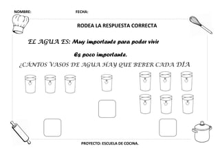 NOMBRE: FECHA:
PROYECTO: ESCUELA DE COCINA.
RODEA LA RESPUESTA CORRECTA
EL AGUA ES: Muy importante para poder vivir
Es poco importante.
¿CÁNTOS VASOS DE AGUA HAY QUE BEBER CADA DÍA
 