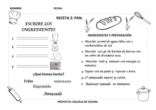 NOMBRE: FECHA:
PROYECTO: ESCUELA DE COCINA.
RECETA 2: PAN.
INGREDIENTES Y PREPARACIÓN
1. Mezclar 400ml de agua tibia con 2
cucharaditas de sal.
2. Mezclar 500 gr de harina de fuerza con
un sobre de levadura seca.
3. Mezclar todo y amasar con energía 15
minutos.
4. Tapar con un paño y reposar 1 hora.
5. 2º amasado suave y corto.
6. Reposar tapado 30 minutos.
1
2
3
4
ESCRIBE LOS
INGREDIENTES
¿Qué hemos hecho?
Frito Horneado
Exprimido
Amasado
 