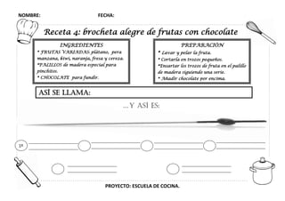 NOMBRE: FECHA:
PROYECTO: ESCUELA DE COCINA.
Receta 4: brocheta alegre de frutas con chocolate
INGREDIENTES
* FRUTAS VARIADAS: plátano, pera
manzana, kiwi, naranja, fresa y cereza.
*PALILLOS de madera especial para
pinchitos.
* CHOCOLATE para fundir.
PREPARACIÓN
* Lavar y pelar la fruta.
* Cortarla en trozos pequeños.
*Ensartar los trozos de fruta en el palillo
de madera siguiendo una serie.
* Añadir chocolate por encima.
ASÍ se llama:
…y así es:
1º
 