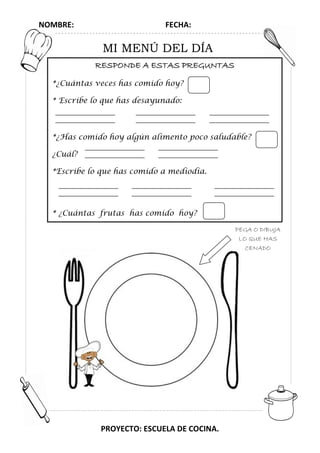 NOMBRE: FECHA:
PROYECTO: ESCUELA DE COCINA.
MI MENÚ DEL DÍA
RESPONDE A ESTAS PREGUNTAS
*¿Cuántas veces has comido hoy?
* Escribe lo que has desayunado:
*¿Has comido hoy algún alimento poco saludable?
¿Cuál?
*Escribe lo que has comido a mediodía.
* ¿Cuántas frutas has comido hoy?
PEGA O DIBUJA
LO QUE HAS
CENADO
 