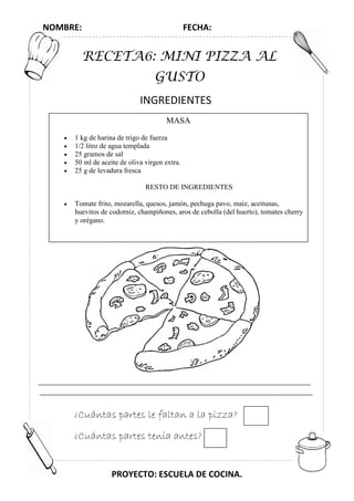 NOMBRE: FECHA:
PROYECTO: ESCUELA DE COCINA.
RECETA6: MINI PIZZA AL
GUSTO
INGREDIENTES
MASA
• 1 kg de harina de trigo de fuerza
• 1/2 litro de agua templada
• 25 gramos de sal
• 50 ml de aceite de oliva virgen extra.
• 25 g de levadura fresca
RESTO DE INGREDIENTES
• Tomate frito, mozarella, quesos, jamón, pechuga pavo, maíz, aceitunas,
huevitos de codorniz, champiñones, aros de cebolla (del huerto), tomates cherry
y orégano.
¿Cuántas partes le faltan a la pizza?
¿Cuántas partes tenía antes?
 
