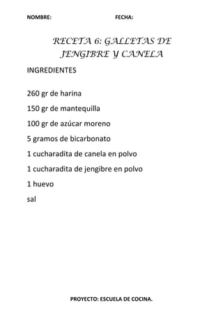 NOMBRE: FECHA:
PROYECTO: ESCUELA DE COCINA.
RECETA 6: GALLETAS DE
JENGIBRE Y CANELA
INGREDIENTES
260 gr de harina
150 gr de mantequilla
100 gr de azúcar moreno
5 gramos de bicarbonato
1 cucharadita de canela en polvo
1 cucharadita de jengibre en polvo
1 huevo
sal
 