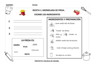 NOMBRE: FECHA:
PROYECTO: ESCUELA DE COCINA.
RECETA 1: MERMELADA DE FRESA.
ESCRIBE LOS INGREDIENTES
2
3
1
LA FRESA ES:
dulce
AZULSALADA
FRUTA
ROJA
VERDURA
INGREDIENTES Y PREPARACIÓN
Lavar medio kilo de fresas.
.
Trocear las fresas.
Pelar y trocear un
limón.
Añadir medio kilo de azúcar.
Cocer a fuego suave y remover.
Envasar en un tarro.
 