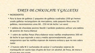 TARTA DE CHOCOLATE Y GALLETAS
• INGREDIENTES
• Para la base de galletas 2 paquetes de galletas cuadradas (200 gr) hemos
usado galletas rectangulares de mercadona, cada paquete lleva unas 33
galletas, necesitaremos unas 66 . 250 ml de leche ( un vaso)
• 1 tableta de chocolate postres Nestlé ( también podemos utilizar una tableta
de postres de marca blanca)
• 1 sobre de natillas Potax (Para elaborar estas natillas emplearemos 300 ml
de leche lo que equivale a vaso y medio aproximadamente, para
asegurarnos que las natillas espesan de manera exitosa y que no nos sobra
nada)
• 2 huevos talla M 2 cucharadas de azúcar 2 cucharadas soperas de
mantequilla Un vasito tipo chupito de licor sin alcohol, de fresa, de mora o
 
