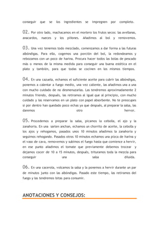 conseguir que se los ingredientes se impregnen por completo.
02. Por otro lado, machacamos en el mortero los frutos secos: las avellanas,
anacardos, nueces y los piñones. Añadimos al bol y removemos.
03. Una vez tenemos todo mezclado, comenzamos a dar forma a las futuras
albóndigas. Para ello, cogemos una porción del bol, la redondeamos y
rebozamos con un poco de harina. Procura hacer todos las bolas de pescado
más o menos de la misma medida para conseguir una buena estética en el
plato y también, para que todas se cocinen en los mismos tiempos.
04. En una cazuela, echamos el suficiente aceite para cubrir las albóndigas,
ponemos a calentar a fuego medio, una vez caliente, las añadimos una a una
con mucho cuidado de no desmenuzarlas. Las tendremos aproximadamente 2
minutos friendo, después, las retiramos al igual que al principio, con mucho
cuidado y las reservamos en un plato con papel absorbente. No te preocupes
si por dentro han quedado poco echas ya que después, al preparar la salsa, las
daremos otro hervor.
05. Procedemos a preparar la salsa, picamos la cebolla, el ajo y la
zanahoria. En una sarten anchan, echamos un chorrito de aceite, la cebolla y
los ajos y rehogamos, pasados unos 10 minutos añadimos la zanahoria y
seguimos rehogando. Pasados otros 10 minutos echamos una pizca de harina y
el vaso de cava, removemos y subimos el fuego hasta que comience a hervir,
en ese punto añadimos el tomate que previamente debemos trocear y
dejamos cocer de 10 a 15 minutos, después, trituramos toda la mezcla para
conseguir una salsa diluida.
06. En una cacerola, volcamos la salsa y la ponemos a hervir durante un par
de minutos junto con las albóndigas. Pasado este tiempo, las retiramos del
fuego y las tendremos lsitas para consumir.
ANOTACIONES Y CONSEJOS:
 