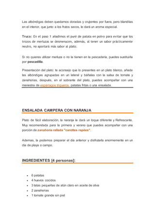 Las albóndigas deben quedarnos doradas y crujientes por fuera, pero blanditas
en el interior, que junto a los frutos secos, le dará un aroma especial.
Truco: En el paso 1 añadimos el puré de patata en polvo para evitar que los
trozos de merluzas se desmenucen, además, al tener un sabor prácticamente
neutro, no aportará más sabor al plato.
Si no quieres utilizar merluza o no la tienen en la pescadería, puedes sustituirla
por pescadilla.
Presentación del plato: te aconsejo que lo presentes en un plato blanco, añade
las albóndigas agrupadas en un lateral y báñalas con la salsa de tomate y
zanahorias, después, en el sobrante del plato, puedes acompañar con una
menestra de espárragos trigueros, patatas fritas o una ensalada.
ENSALADA CAMPERA CON NARANJA
Plato de fácil elaboración, la naranja le dará un toque diferente y Refrescante.
Muy recomendada para la primera y verano que puedes acompañar con una
porción de zanahoria rallada "carottes rapées".
Ademas, la podemos preparar el día anterior y disfrutarla enormemente en un
día de playa o campo.
INGREDIENTES [4 personas]:
 6 patatas
 4 huevos cocidos
 3 latas pequeñas de atún claro en aceite de oliva
 2 zanahorias
 1 tomate grande sin piel
 