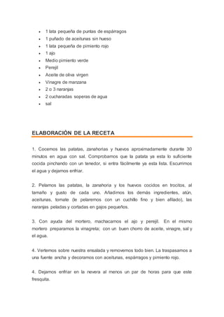  1 lata pequeña de puntas de espárragos
 1 puñado de aceitunas sin hueso
 1 lata pequeña de pimiento rojo
 1 ajo
 Medio pimiento verde
 Perejil
 Aceite de oliva virgen
 Vinagre de manzana
 2 o 3 naranjas
 2 cucharadas soperas de agua
 sal
ELABORACIÓN DE LA RECETA
1. Cocemos las patatas, zanahorias y huevos aproximadamente durante 30
minutos en agua con sal. Comprobamos que la patata ya esta lo suficiente
cocida pinchando con un tenedor, si entra fácilmente ya esta lista. Escurrimos
el agua y dejamos enfriar.
2. Pelamos las patatas, la zanahoria y los huevos cocidos en trocitos, al
tamaño y gusto de cada uno. Añadimos los demás ingredientes, atún,
aceitunas, tomate (le pelaremos con un cuchillo fino y bien afilado), las
naranjas peladas y cortadas en gajos pequeños.
3. Con ayuda del mortero, machacamos el ajo y perejil. En el mismo
mortero preparamos la vinagreta; con un buen chorro de aceite, vinagre, sal y
el agua.
4. Vertemos sobre nuestra ensalada y removemos todo bien. La traspasamos a
una fuente ancha y decoramos con aceitunas, espárragos y pimiento rojo.
4. Dejamos enfriar en la nevera al menos un par de horas para que este
fresquita.
 