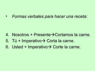 Formas verbales para hacer una receta : Nosotros + Presente  Cortamos la carne. Tú + Imperativo   Corta la carne. Usted + Imperativo   Corte la carne. 