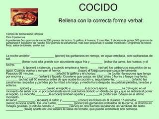 COCIDO   Rellena con la correcta forma verbal: Tiempo de preparación: 3 horas Para 6 personas Ingredientes:5oo gramos de carne;200 gramos de tocino; ½ gallina; 4 huesos; 2 morcillas; 2 chorizos de guisar;500 gramos de garbanzos;1 kilogramo de repollo; 500 gramos de zanahorias, más bien pequeñas; 6 patatas medianas;100 gramos de fideos finos; salsa de tomate; aceite, sal. La noche anterior ______________ (poner) los garbanzos en remojo, en agua templada, con cucharadas de sal. _________ (llenar) una olla grande con abundante agua fría y _______  (echar) la carne, los huesos, y el tocino. __________lo (poner) a calentar, y cuando empiece a hervir, _____ (echar) los garbanzos escurridos de su agua. Cuando vuelva a romper el hervor, _________ (bajar) el fuego para que cueza lentamente. Pasados 60 minutos ____________ (añadir) la gallina y el chorizo. _______le (quitar) la espuma que tenga por encima y ________ (volver) a taparlo. Conviene que cueza, en total, unas 3 horas a fuego muy lento. _______ (echar) sal 60 minutos antes de que acabe la cocción y, seguidamente, _________ (añadir) las zanahorias raspadas y partidas por la mitad a lo largo, y media hora después las patatas peladas, lavadas y enteras.  ________ (picar) y ________ (lavar) el repollo y ________lo (cocer) aparte. ________lo (rehogar) en el momento de servir con un poco del aceite en el cual habrá dorado un diente de ajo y que se retirará al poner el repollo. La morcilla ________la (cocer) también aparte y ________la (cortar) en rodajas en el último momento. Al servir __________ (separar) el caldo y _________ (cocer) los fideos en él durante 15 minutos. _________ (servir) la sopa aparte. En una fuente, _________ (poner) los garbanzos rodeados de la carne, el chorizo en rodajas gruesas, y todo lo demás, o ________ (servir) en dos fuentes separando las verduras del resto. __________ (lleve) aparte en una salsera la salsa de tomate, que puede aromatizar con cominos. 