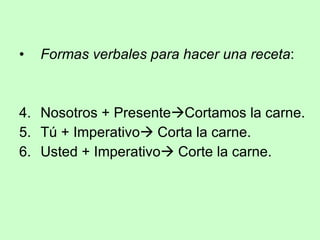 Formas verbales para hacer una receta : Nosotros + Presente  Cortamos la carne. Tú + Imperativo   Corta la carne. Usted + Imperativo   Corte la carne. 