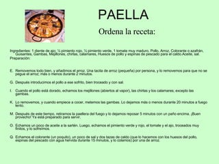PAELLA   Ordena la receta: Ingredientes: 1 diente de ajo; ½ pimiento rojo, ½ pimiento verde, 1 tomate muy maduro, Pollo, Arroz, Colorante o azafrán, Guisantes, Gambas, Mejillones, chirlas, calamares, Huesos de pollo y espinas de pescado para el caldo.Aceite, sal. Preparación: Removemos todo bien, y añadimos el arroz. Una tacita de arroz (pequeña) por persona, y lo removemos para que no se pegue el arroz; más o menos durante 2 minutos. Después introducimos el pollo a ese sofrito, bien troceado y con sal. Cuando el pollo está dorado, echamos los mejillones (abiertos al vapor), las chirlas y los calamares; excepto las gambas. Lo removemos, y cuando empiece a cocer, metemos las gambas. Lo dejamos más o menos durante 20 minutos a fuego lento. Después de este tiempo, retiramos la paellera del fuego y lo dejamos reposar 5 minutos con un paño encima. ¡Buen provecho! Ya está preparado para servir. Echamos un poco de aceite a la sartén. Luego, echamos el pimiento verde y rojo, el tomate y el ajo, troceados muy finitos, y lo sofreímos. Echamos el colorante (un poquito), un poco de sal y dos tazas de caldo (que lo hacemos con los huesos del pollo, espinas del pescado con agua hervida durante 15 minutos, y lo colamos) por una de arroz. 