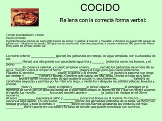 COCIDO   Rellena con la correcta forma verbal: Tiempo de preparación: 3 horas Para 6 personas Ingredientes:5oo gramos de carne;200 gramos de tocino; ½ gallina; 4 huesos; 2 morcillas; 2 chorizos de guisar;500 gramos de garbanzos;1 kilogramo de repollo; 500 gramos de zanahorias, más bien pequeñas; 6 patatas medianas;100 gramos de fideos finos; salsa de tomate; aceite, sal. La noche anterior ______________ (poner) los garbanzos en remojo, en agua templada, con cucharadas de sal. _________ (llenar) una olla grande con abundante agua fría y _______  (echar) la carne, los huesos, y el tocino. __________lo (poner) a calentar, y cuando empiece a hervir, _____ (echar) los garbanzos escurridos de su agua. Cuando vuelva a romper el hervor, _________ (bajar) el fuego para que cueza lentamente. Pasados 60 minutos ____________ (añadir) la gallina y el chorizo. _______le (quitar) la espuma que tenga por encima y ________ (volver) a taparlo. Conviene que cueza, en total, unas 3 horas a fuego muy lento. _______ (echar) sal 60 minutos antes de que acabe la cocción y, seguidamente, _________ (añadir) las zanahorias raspadas y partidas por la mitad a lo largo, y media hora después las patatas peladas, lavadas y enteras.  ________ (picar) y ________ (lavar) el repollo y ________lo (cocer) aparte. ________lo (rehogar) en el momento de servir con un poco del aceite en el cual habrá dorado un diente de ajo y que se retirará al poner el repollo. La morcilla ________la (cocer) también aparte y ________la (cortar) en rodajas en el último momento. Al servir __________ (separar) el caldo y _________ (cocer) los fideos en él durante 15 minutos. _________ (servir) la sopa aparte. En una fuente, _________ (poner) los garbanzos rodeados de la carne, el chorizo en rodajas gruesas, y todo lo demás, o ________ (servir) en dos fuentes separando las verduras del resto. __________ (lleve) aparte en una salsera la salsa de tomate, que puede aromatizar con cominos. 