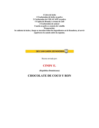1 Litro de leche
2 Cucharadas de leche en polvo
3 Cucharadas de COLACAFÉ en polvo
1 Copita de Brandy o crema de café
2 Cucharadas de azúcar
Canela en polvo o esencia de vainilla
Preparación:
Se calienta la leche y luego se mezclan todos los ingredientes en la licuadora, al servir
espolvoree la canela sobre la espuma.
Receta enviada por:
CINDY E.
(República Dominicana)
CHOCOLATE DE COCO Y RON
 