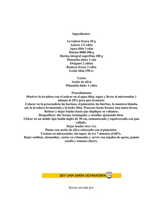 Ingredientes:
Levadura fresca 20 g
Azúcar 1/2 cdita
Agua tibia 3 cdas
Harina 0000 200 g
Harina integral superfina 100 g
Pimentón dulce 1 cda
Orégano 2 cditas
Romero fresco 1 cdita
Leche tibia 150 cc
Varios
Aceite de oliva
Pimentón dulce 1 cdita
Procedimiento
Disolver la levadura con el azúcar en el agua tibia, tapar y llevar al microondas 1
minuto al 10% para que fermente.
Colocar en la procesadora las harinas, el pimentón, las hierbas, la manteca blanda,
sal, la levadura fermentada y la leche tibia. Procesar hasta formar una masa tierna.
Retirar y dejar leudar hasta que duplique su volumen.
Desgasificar, dar forma rectangular y enrollar ajustando bien.
Ubicar en un molde tipo budín inglés de 30 cm, enmantecado y espolvoreado con pan
rallado.
Dejar leudar otra vez.
Pintar con aceite de oliva coloreado con el pimentón.
Cocinar en microondas, sin tapar, de 6 a 7 minutos al 60%.
Dejar entibiar, desmoldar, cortar en rebanadas y servir con tajadas de queso, jamón
cocido y tomates cherry.
Receta enviada por:
 
