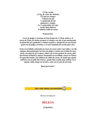 1/4 kg. tocino
1/2 kg. de cuero de chancho
1/2 taza de vinagre
3 dientes de ajo
1 cucharada de sal
pimienta y comino
2 o 3 cucharadas aj'i rojo
cordel (pita blanca)
4 tabletas caldo de carne
Preparacion:
Corte la pulpa y el tocino en tiras largas de 1.1/2cm. ancho y el
cuero de 25cm. de ancho, prepare el vinagre con sal, el ajo machacado,
la mitad del aj'i, pimienta y comino al gusto y coloqu'elo en una fuente
junto con la pulpa, el tocino, y el cuero dejando de un dia para otro.
Arme el arrollado colocando un trozo de cuero sobre una tabla y en ella
coloque alternadamente las tiras de pulpa y tocino una al lado de otra,
pinte con salsa de aj'i a gusto, cubra con el otro pedazo de cuero, dele
una forma cil'indrica, amarre formando un arrollado, cueza en 4 litros
de agua hirviendo y las tabletas de caldo de carne, de modo que quede
cubierto con el caldo dos horas y quede bien cocido, deje enfriar en el
mismo caldo, luego esc'urralo y unte en el resto de aj'i rojo.
Buen provecho!!
Receta enviada por:
BELKYS
(Argentina)
 