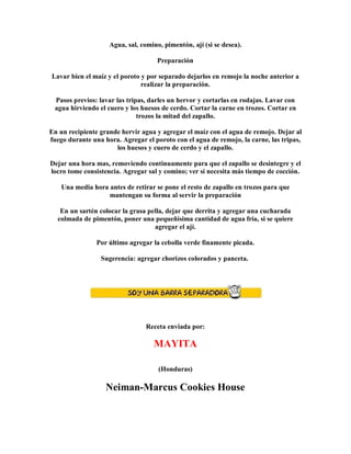 Agua, sal, comino, pimentón, ají (si se desea).
Preparación
Lavar bien el maíz y el poroto y por separado dejarlos en remojo la noche anterior a
realizar la preparación.
Pasos previos: lavar las tripas, darles un hervor y cortarlas en rodajas. Lavar con
agua hirviendo el cuero y los huesos de cerdo. Cortar la carne en trozos. Cortar en
trozos la mitad del zapallo.
En un recipiente grande hervir agua y agregar el maíz con el agua de remojo. Dejar al
fuego durante una hora. Agregar el poroto con el agua de remojo, la carne, las tripas,
los huesos y cuero de cerdo y el zapallo.
Dejar una hora mas, removiendo continuamente para que el zapallo se desintegre y el
locro tome consistencia. Agregar sal y comino; ver si necesita más tiempo de cocción.
Una media hora antes de retirar se pone el resto de zapallo en trozos para que
mantengan su forma al servir la preparación
En un sartén colocar la grasa pella, dejar que derrita y agregar una cucharada
colmada de pimentón, poner una pequeñísima cantidad de agua fría, si se quiere
agregar el ají.
Por último agregar la cebolla verde finamente picada.
Sugerencia: agregar chorizos colorados y panceta.
Receta enviada por:
MAYITA
(Honduras)
Neiman-Marcus Cookies House
 