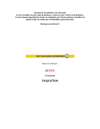Incorporar los palmitos con salsa golf.
Cerrar el molde con una capa de pionono y conservar por 2 horas en la heladera.
Con los mismos ingredientes armar un triángulo, pero forrar primero el molde con
jamón crudo, de modo que al desmoldar quede decorado.
Ideal para las fiestas!!!
Receta enviada por:
JENNY
(Venezuela)
TEQUEÑOS
 