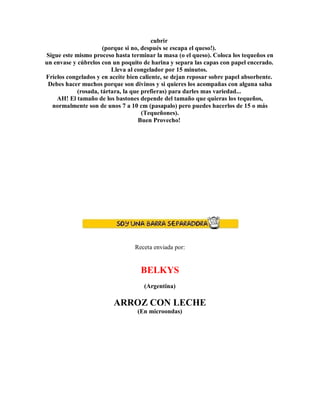cubrir
(porque si no, después se escapa el queso!).
Sigue este mismo proceso hasta terminar la masa (o el queso). Coloca los tequeños en
un envase y cúbrelos con un poquito de harina y separa las capas con papel encerado.
Lleva al congelador por 15 minutos.
Fríelos congelados y en aceite bien caliente, se dejan reposar sobre papel absorbente.
Debes hacer muchos porque son divinos y si quieres los acompañas con alguna salsa
(rosada, tártara, la que prefieras) para darles mas variedad...
AH! El tamaño de los bastones depende del tamaño que quieras los tequeños,
normalmente son de unos 7 a 10 cm (pasapalo) pero puedes hacerlos de 15 o más
(Tequeñones).
Buen Provecho!
Receta enviada por:
BELKYS
(Argentina)
ARROZ CON LECHE
(En microondas)
 