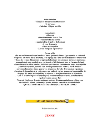 Para recordar
-Tiempo de Preparación:40 minutos
-12 personas
-Calorías: 150 por porción
Ingredientes
-6 huevos
-6 cucharadas de azúcar flor
-4 cucharadas de harina
-1 cucharadita de polvos de hornear
-1 taza de manjar
-Papel mantequilla
-Azúcar flor para espolvorear
Preparación
-En un recipiente se baten las claras hasta que estén firmes (que cuando se voltea el
recipiente las claras no se mueven), se le agrega de a una las cucharadas de azúcar flor
y luego las yemas. Finalmente se agrega la harina y los polvos de hornear, mezclando
manualmente con movimientos envolventes.(NO batiendo sino la claras se bajan)
-Poner la mezcla sobre una lata de horno previamente cubierta con papel mantequilla
y enmantequillado, se lleva a un horno precalentado a 180ºC por 8 minutos
aproximadamente o hasta que se vea levemente dorado, debe quedar esponjoso.
-Se retira de inmediato y se voltea sobre un paño de cocina levemente humedecido. Se
despega del papel mantequilla y se esparce el manjar sobre toda la superficie.
-Con la ayuda del paño se enrolla para formar el brazo de reina. Finalmente se
espolvorea con azúcar flor.
Nota: de éste brazo de reina podemos obtener diversas variaciones, relleno con
mermelada, relleno con manjar y coco, nueces, almendras incluso helado.
QUE LO DIFRUTEN !!!! ES SUPER RICO ENVICIA !!! OJO
Receta enviada por:
JENNY
 