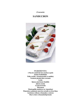 (Venezuela)
SANDUCHON
INGREDIENTES:
1 Pan de sandwich sin concha (o piel)
Jamón Endiablado
Pollo cocido y desmenuzado (o molido)
Tocineta picada bien crocante
Leche
Queso americano fundido
Queso crema
Crema de leche
Mayonesa
Mantequilla (manteca en Argentina)
Pimentón o pimiento morrón cortado en tiras finas
Aceitunas rellenas rebanadas o enteras
Huevo duro rebanado(Opcional)
 