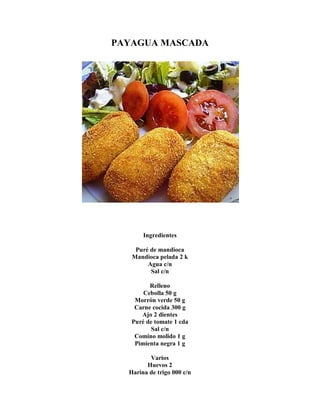 PAYAGUA MASCADA
Ingredientes
Puré de mandioca
Mandioca pelada 2 k
Agua c/n
Sal c/n
Relleno
Cebolla 50 g
Morrón verde 50 g
Carne cocida 300 g
Ajo 2 dientes
Puré de tomate 1 cda
Sal c/n
Comino molido 1 g
Pimienta negra 1 g
Varios
Huevos 2
Harina de trigo 000 c/n
 